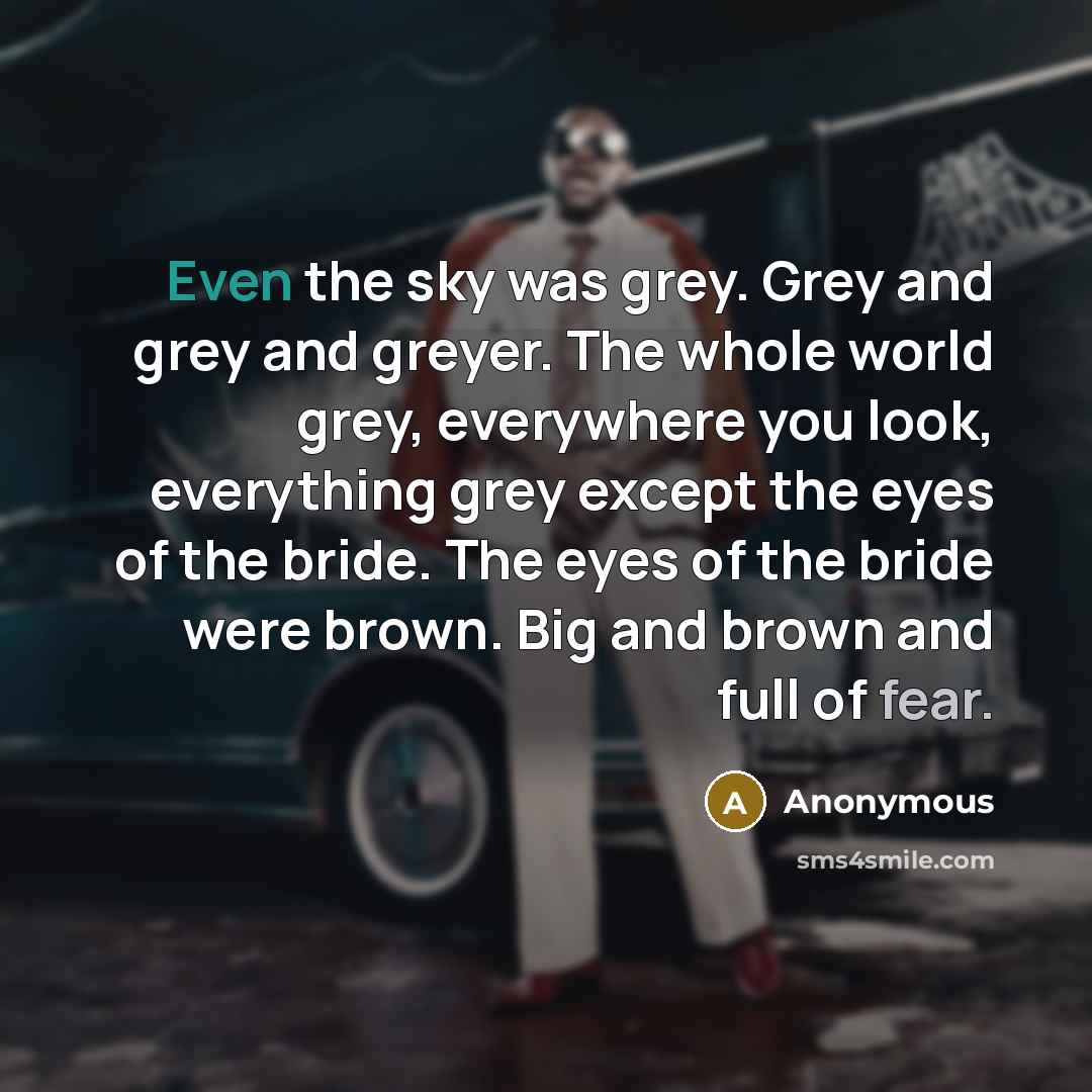 “Even the sky was grey. Grey and grey and greyer. The whole world grey, everywhere you look, everything grey except the eyes of the bride. The eyes of the bride were brown. Big and brown and full of fear.” quote by Anonymous