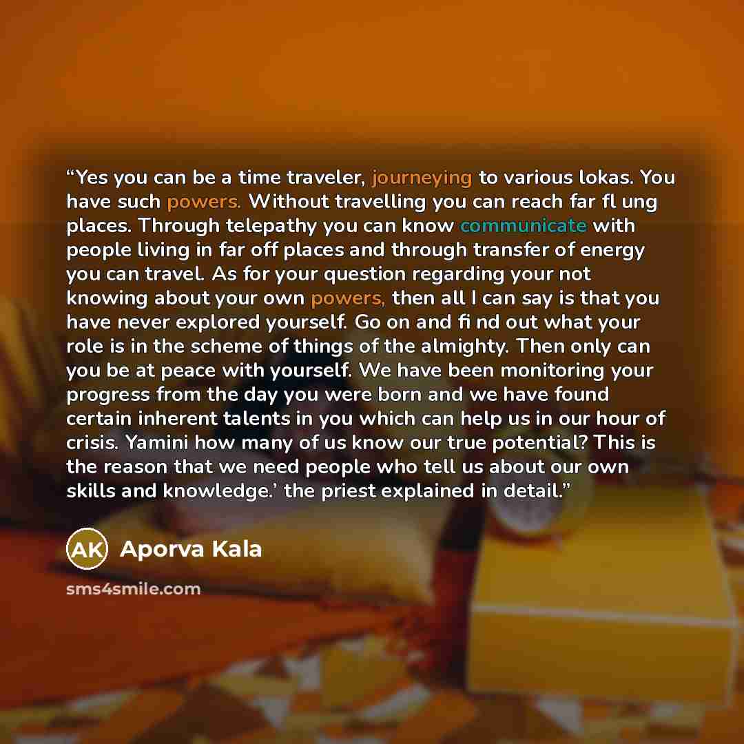 “Yes you can be a time traveler, journeying to various lokas. You have such powers. Without travelling you can reach far fl ung places. Through telepathy you can know communicate with people living in far off places and through transfer of energy you can travel. As for your question regarding your…” quote by Aporva Kala