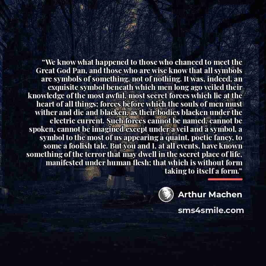 “We know what happened to those who chanced to meet the Great God Pan, and those who are wise know that all symbols are symbols of something, not of nothing. It was, indeed, an exquisite symbol beneath which men long ago veiled their knowledge of the most awful, most secret forces which lie at the…” quote by Arthur Machen