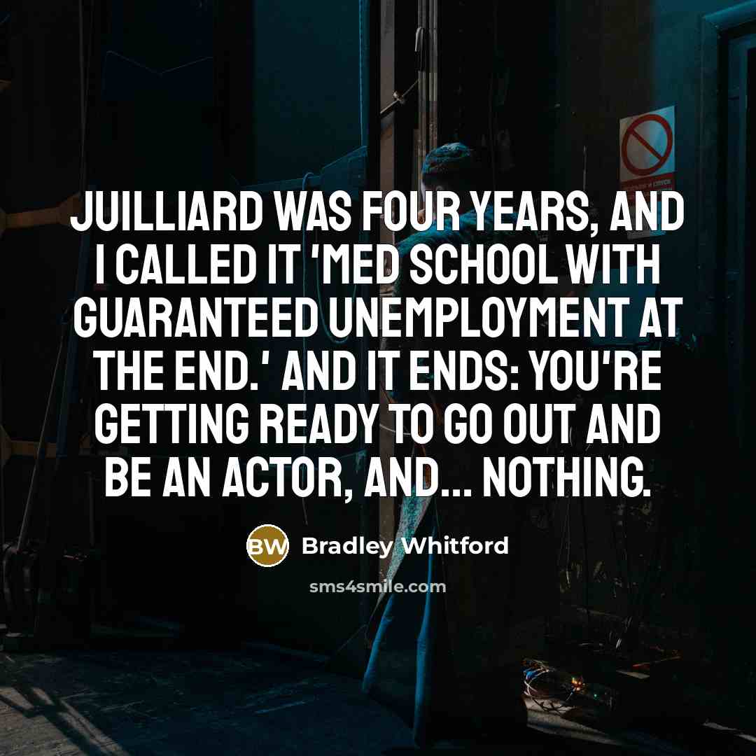 “Juilliard was four years, and I called it 'med school with guaranteed unemployment at the end.' And it ends: you're getting ready to go out and be an actor, and... nothing.” quote by Bradley Whitford