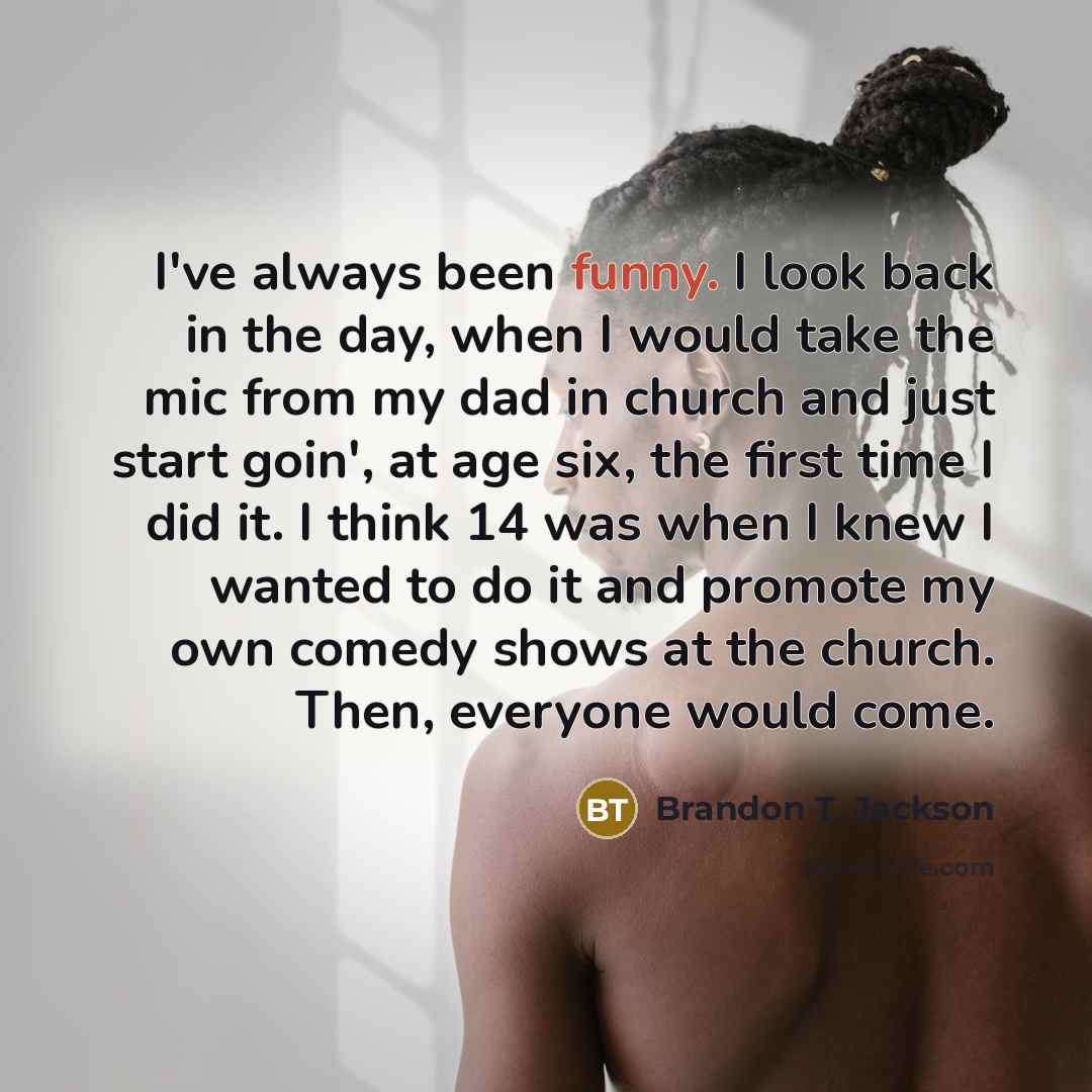 “I've always been funny. I look back in the day, when I would take the mic from my dad in church and just start goin', at age six, the first time I did it. I think 14 was when I knew I wanted to do it and promote my own comedy shows at the church. Then, everyone would come.” quote by Brandon T. Jackson