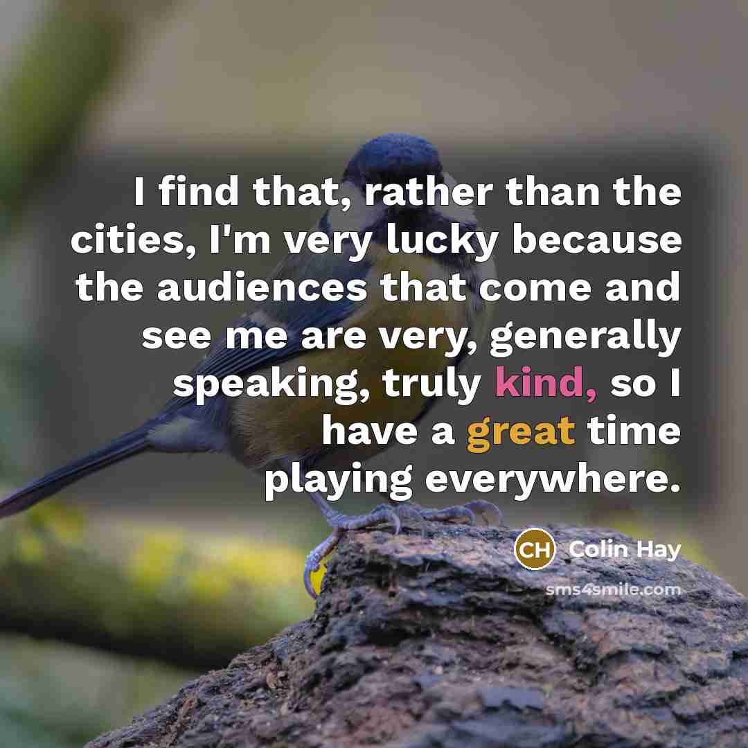 “I find that, rather than the cities, I'm very lucky because the audiences that come and see me are very, generally speaking, truly kind, so I have a great time playing everywhere.” quote by Colin Hay