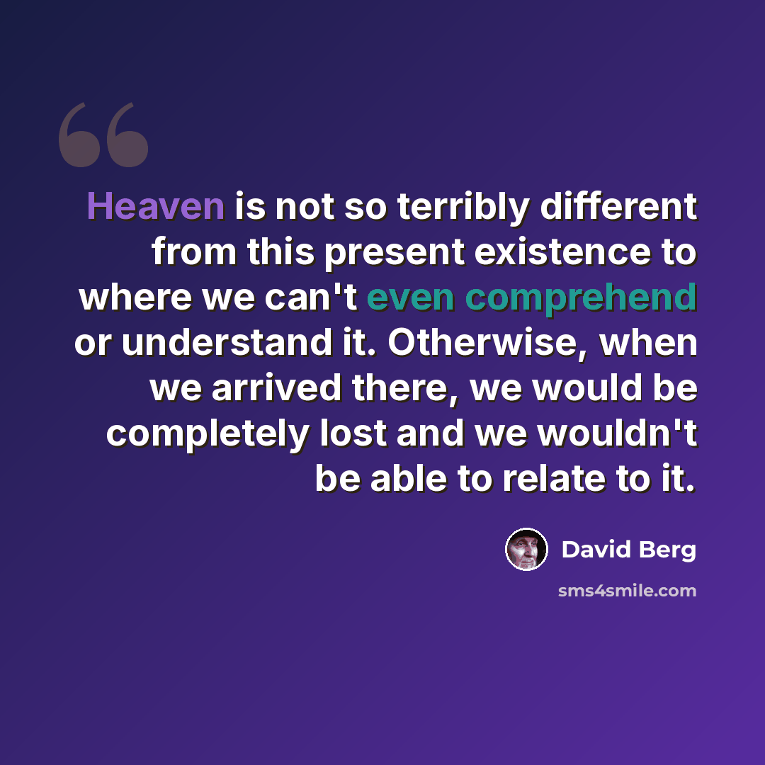 “Heaven is not so terribly different from this present existence to where we can't even comprehend or understand it. Otherwise, when we arrived there, we would be completely lost and we wouldn't be able to relate to it.” quote by David Berg