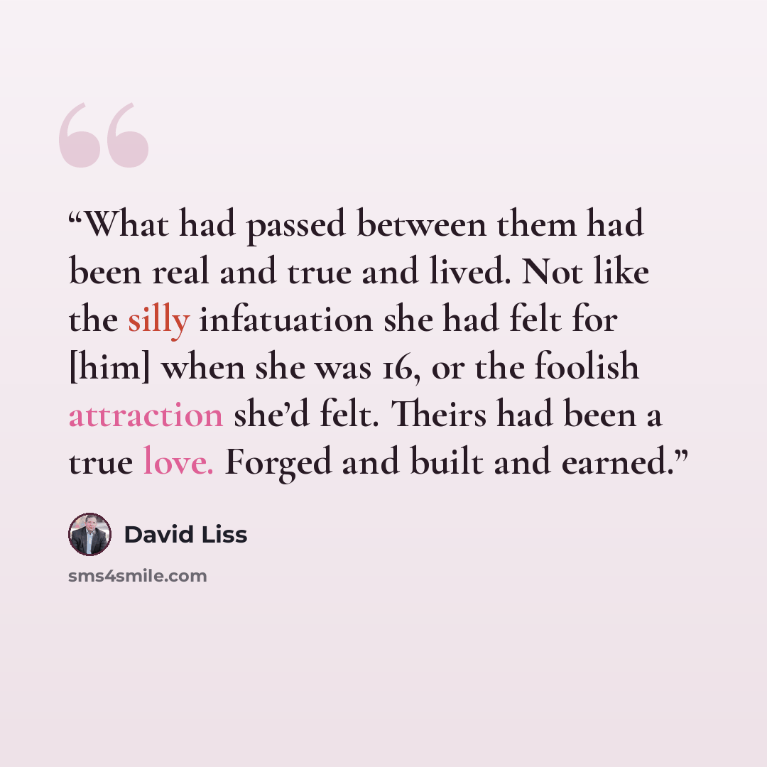 “What had passed between them had been real and true and lived. Not like the silly infatuation she had felt for [him] when she was 16, or the foolish attraction she’d felt. Theirs had been a true love. Forged and built and earned.” quote by David Liss