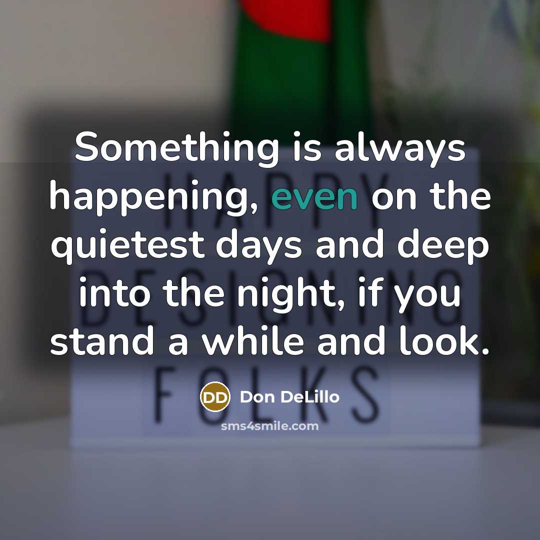 “Something is always happening, even on the quietest days and deep into the night, if you stand a while and look.” quote by Don DeLillo