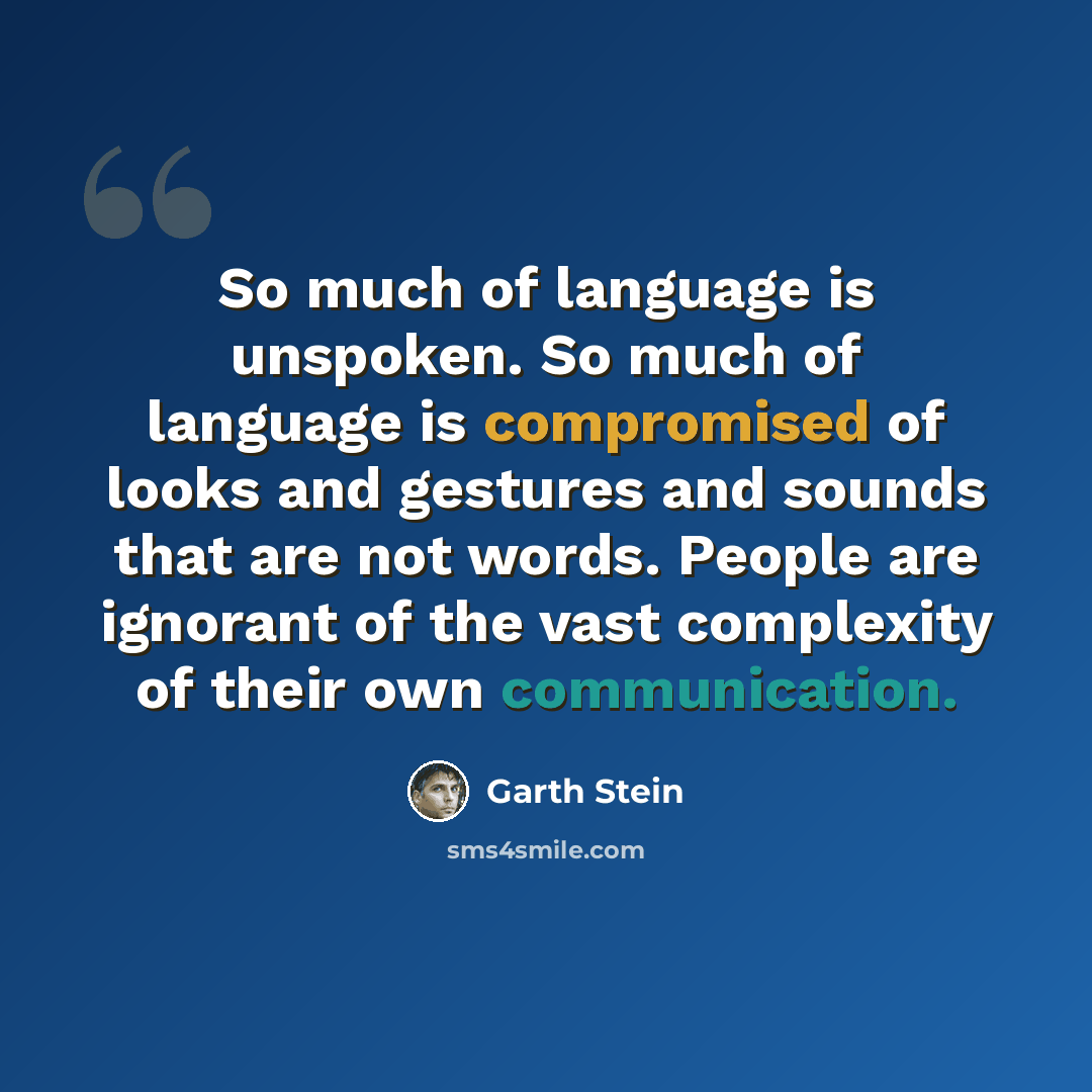 “So much of language is unspoken. So much of language is compromised of looks and gestures and sounds that are not words. People are ignorant of the vast complexity of their own communication.” quote by Garth Stein