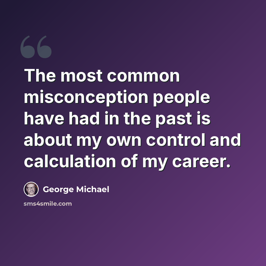 “The most common misconception people have had in the past is about my own control and calculation of my career.” quote by George Michael