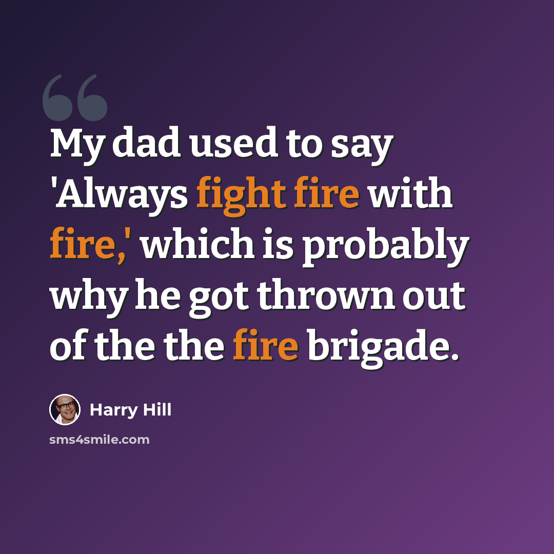 “My dad used to say 'Always fight fire with fire,' which is probably why he got thrown out of the the fire brigade.” quote by Harry Hill