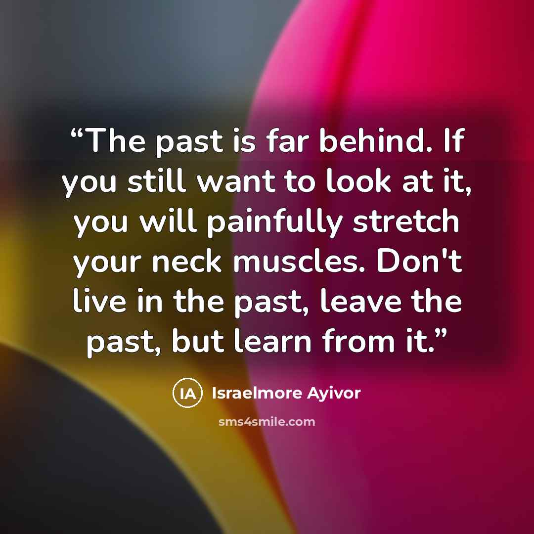 “The past is far behind. If you still want to look at it, you will painfully stretch your neck muscles. Don't live in the past, leave the past, but learn from it.” quote by Israelmore Ayivor