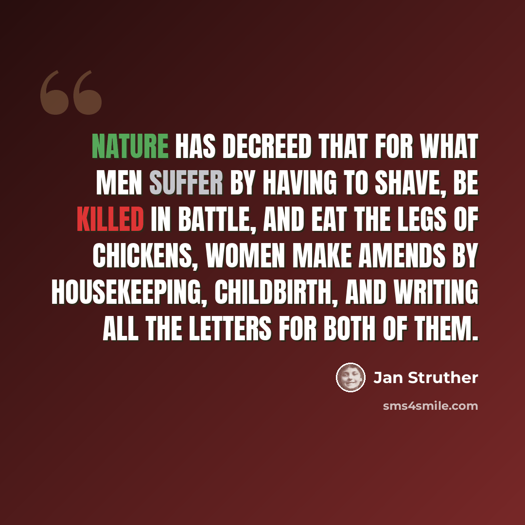 “Nature has decreed that for what men suffer by having to shave, be killed in battle, and eat the legs of chickens, women make amends by housekeeping, childbirth, and writing all the letters for both of them.” quote by Jan Struther