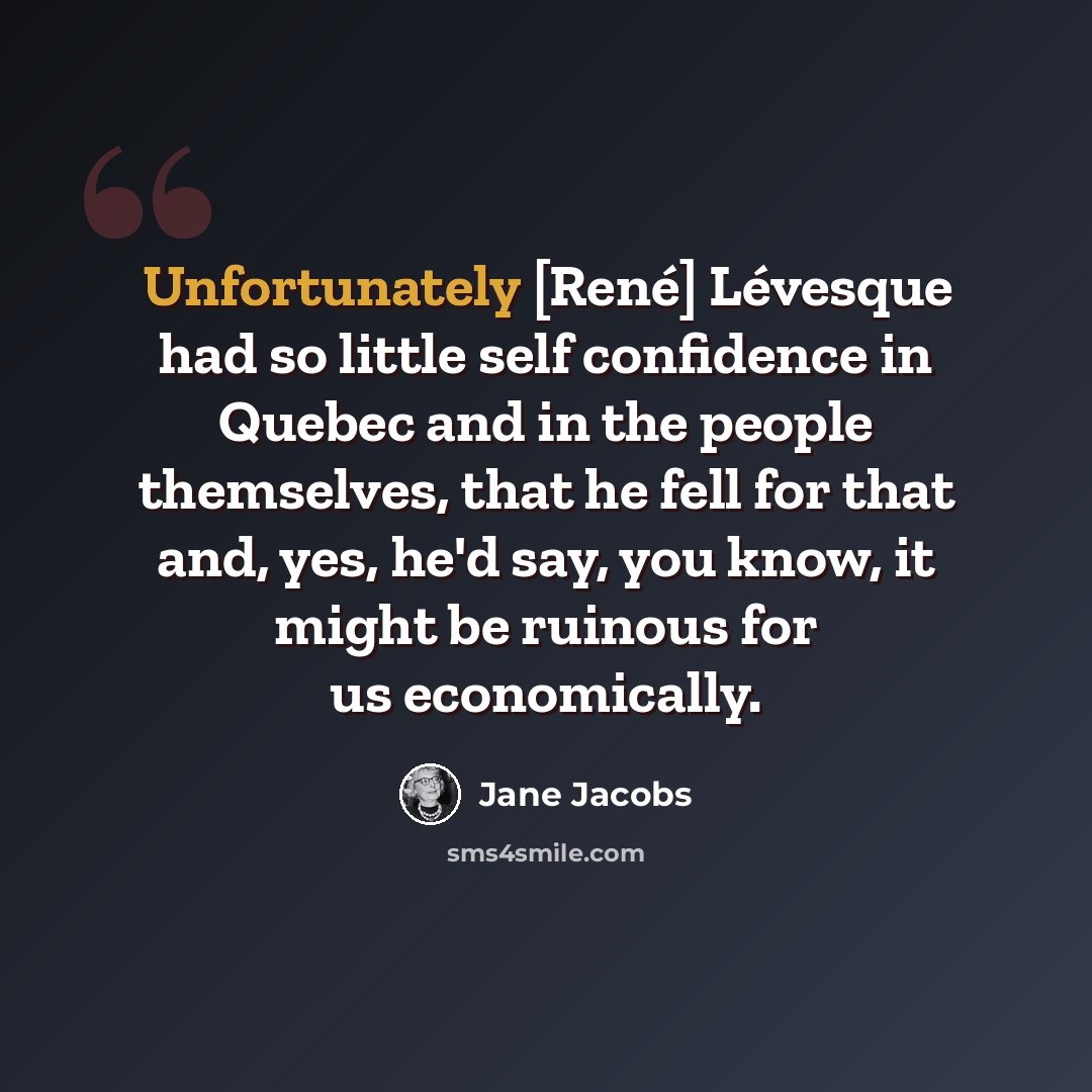 “Unfortunately [René] Lévesque had so little self confidence in Quebec and in the people themselves, that he fell for that and, yes, he'd say, you know, it might be ruinous for us economically.” quote by Jane Jacobs