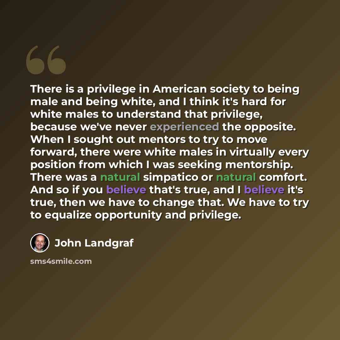 “There is a privilege in American society to being male and being white, and I think it's hard for white males to understand that privilege, because we've never experienced the opposite. When I sought out mentors to try to move forward, there were white males in virtually every position from which…” quote by John Landgraf
