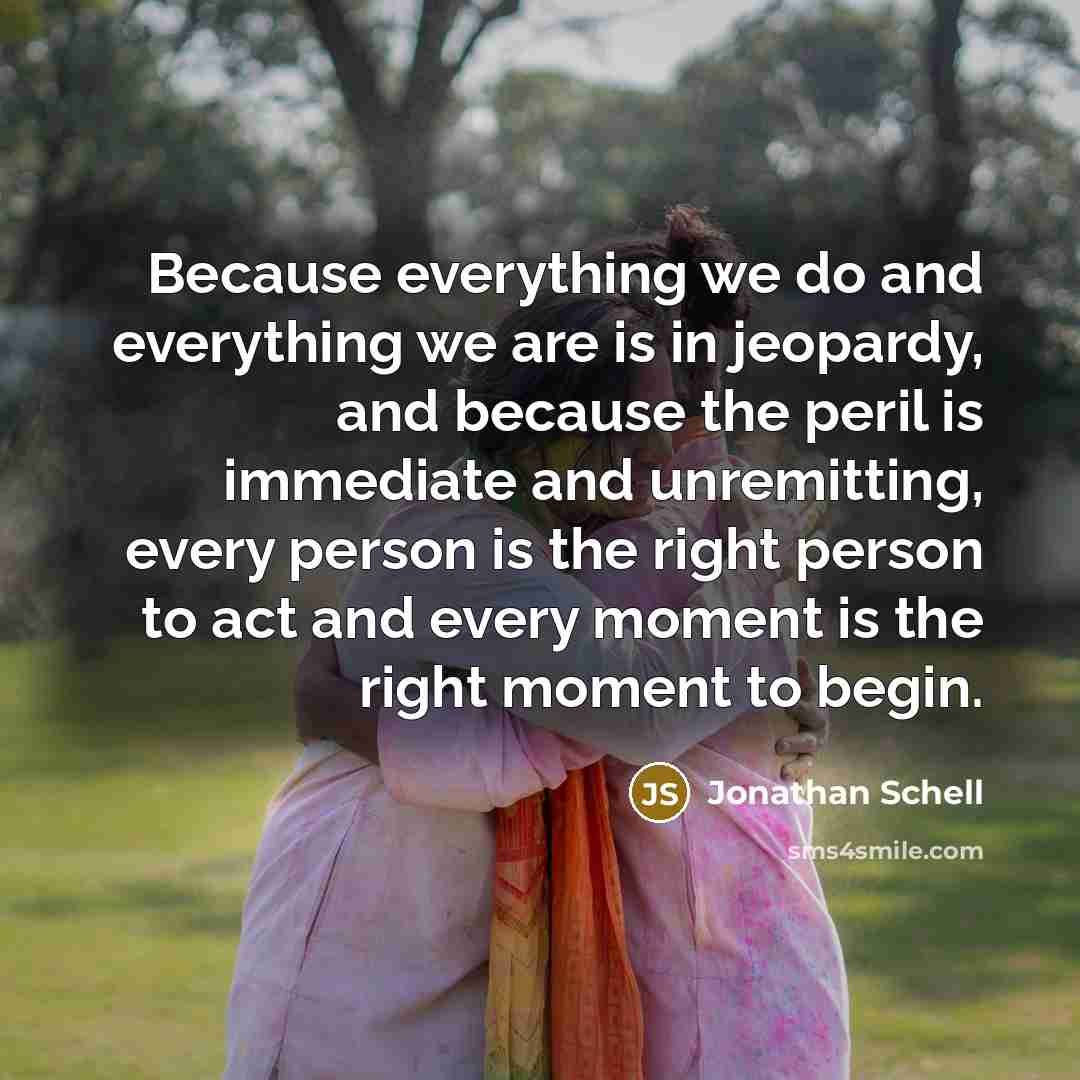 “Because everything we do and everything we are is in jeopardy, and because the peril is immediate and unremitting, every person is the right person to act and every moment is the right moment to begin.” quote by Jonathan Schell