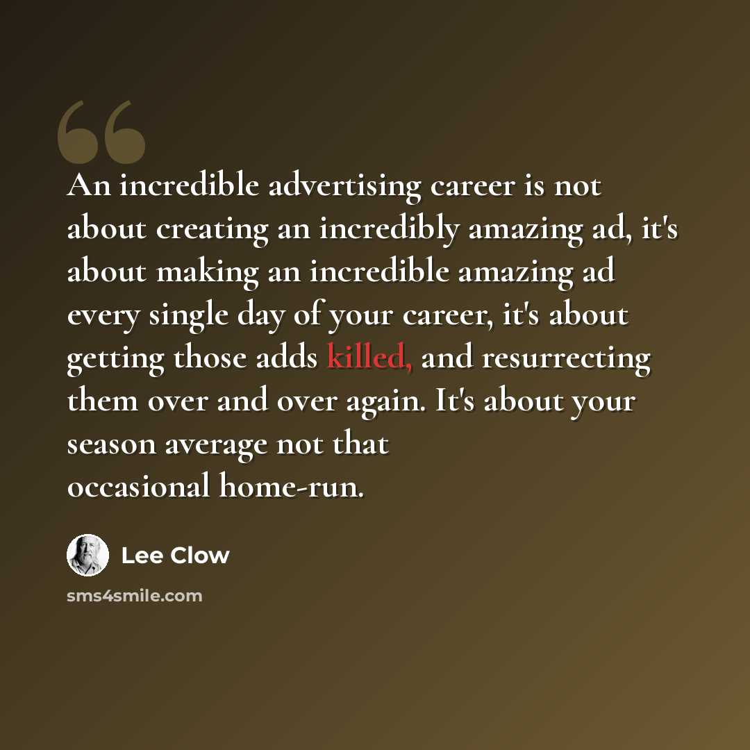 “An incredible advertising career is not about creating an incredibly amazing ad, it's about making an incredible amazing ad every single day of your career, it's about getting those adds killed, and resurrecting them over and over again. It's about your season average not that occasional home-run.” quote by Lee Clow