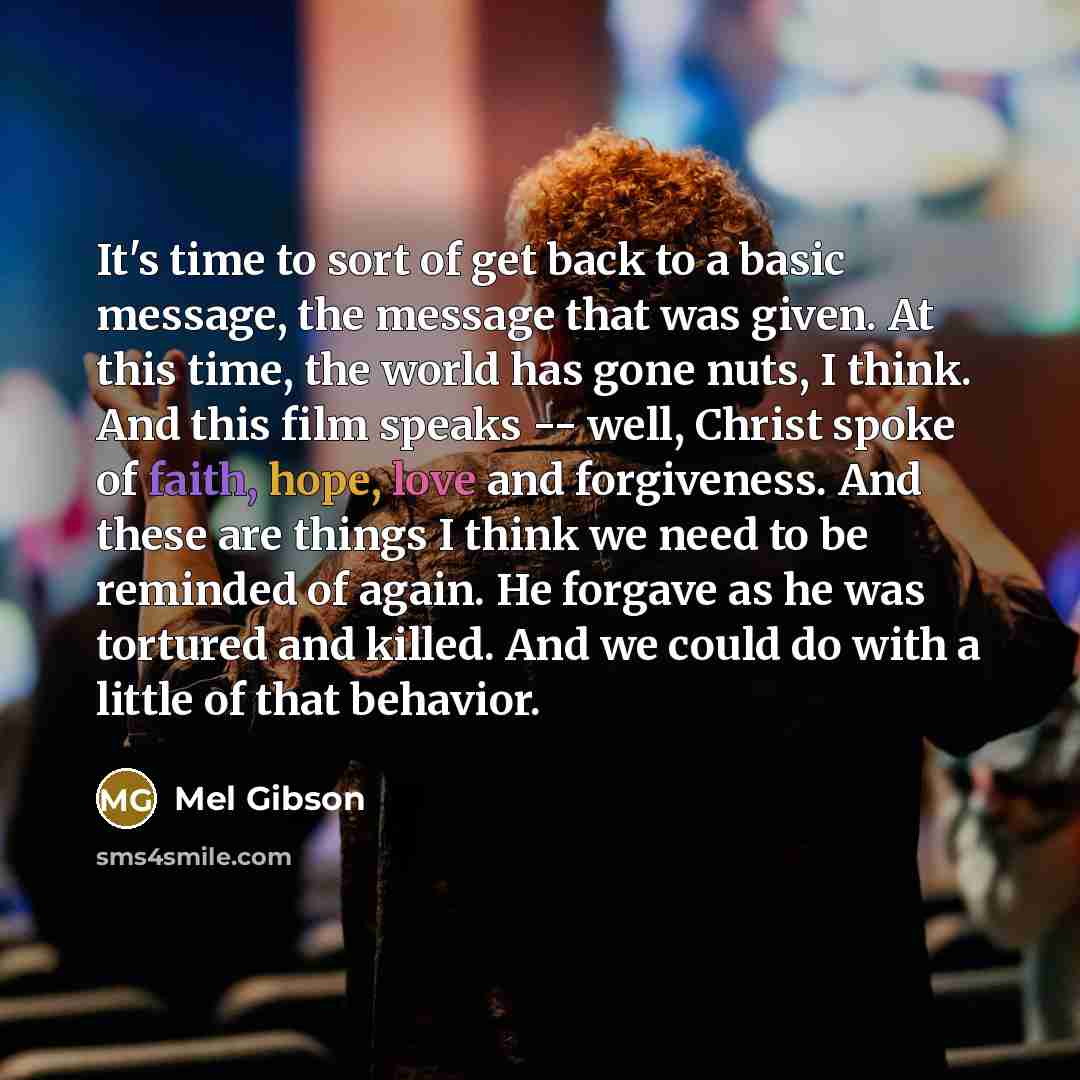 “It's time to sort of get back to a basic message, the message that was given. At this time, the world has gone nuts, I think. And this film speaks -- well, Christ spoke of faith, hope, love and forgiveness. And these are things I think we need to be reminded of again. He forgave as he was tortured…” quote by Mel Gibson