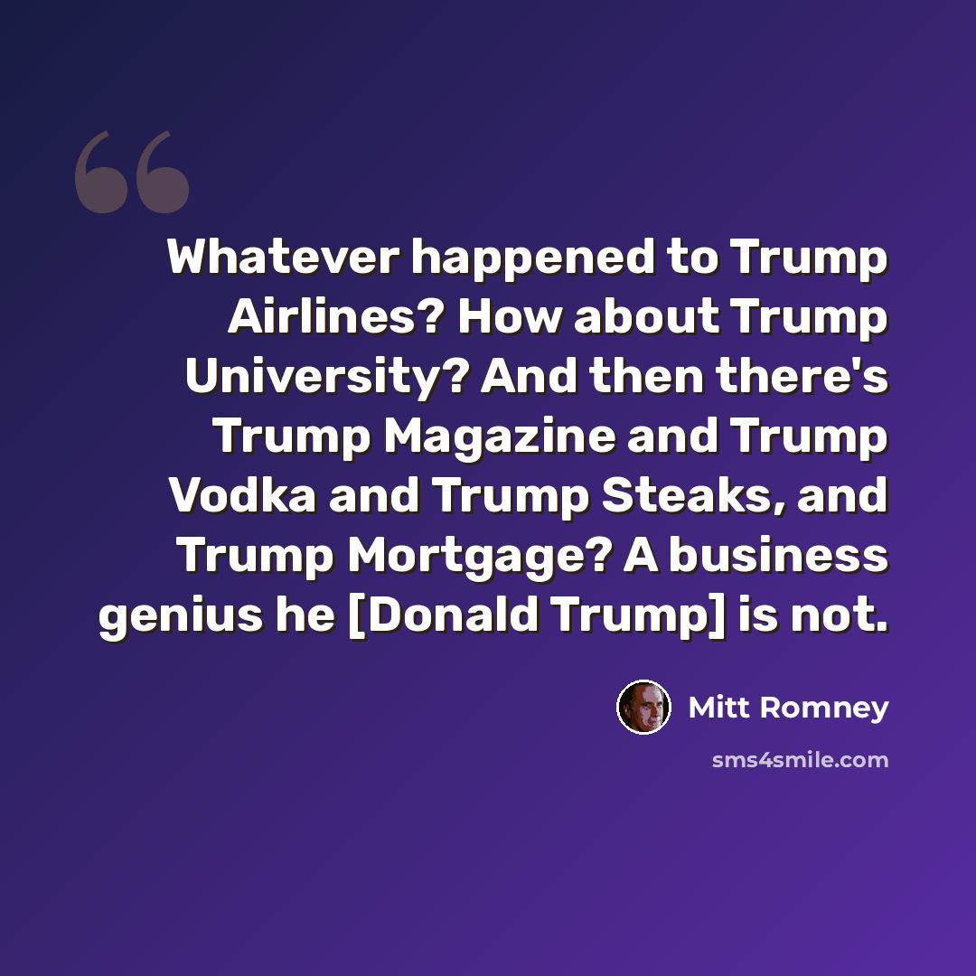 “Whatever happened to Trump Airlines? How about Trump University? And then there's Trump Magazine and Trump Vodka and Trump Steaks, and Trump Mortgage? A business genius he [Donald Trump] is not.” quote by Mitt Romney