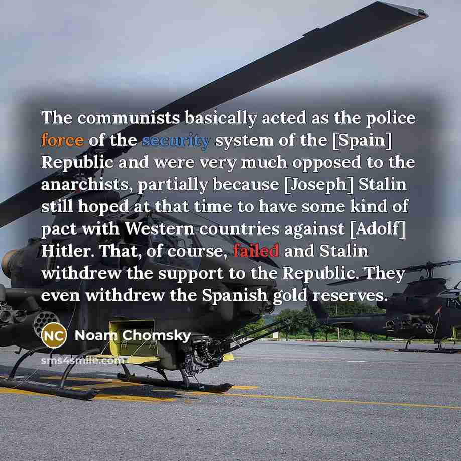 “The communists basically acted as the police force of the security system of the [Spain] Republic and were very much opposed to the anarchists, partially because [Joseph] Stalin still hoped at that time to have some kind of pact with Western countries against [Adolf] Hitler. That, of course…” quote by Noam Chomsky