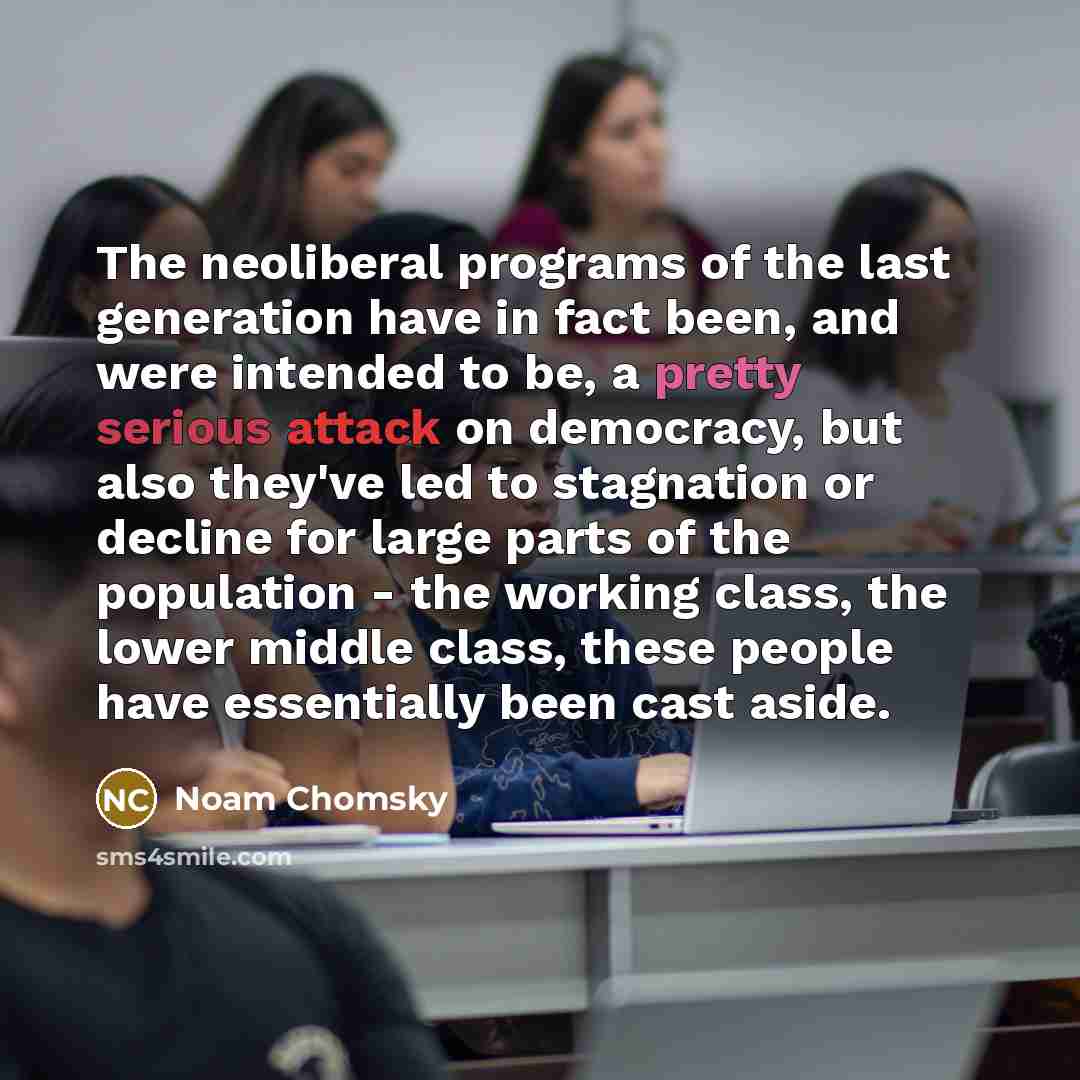 “The neoliberal programs of the last generation have in fact been, and were intended to be, a pretty serious attack on democracy, but also they've led to stagnation or decline for large parts of the population - the working class, the lower middle class, these people have essentially been cast aside.” quote by Noam Chomsky