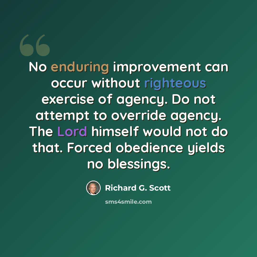“No enduring improvement can occur without righteous exercise of agency. Do not attempt to override agency. The Lord himself would not do that. Forced obedience yields no blessings.” quote by Richard G. Scott