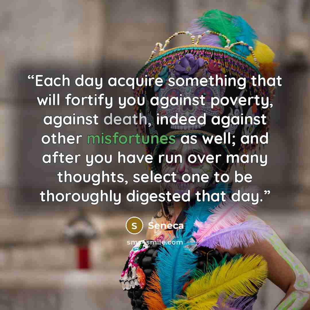 “Each day acquire something that will fortify you against poverty, against death, indeed against other misfortunes as well; and after you have run over many thoughts, select one to be thoroughly digested that day.” quote by Seneca