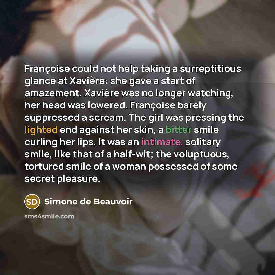 “Françoise could not help taking a surreptitious glance at Xavière: she gave a start of amazement. Xavière was no longer watching, her head was lowered. Françoise barely suppressed a scream. The girl was pressing the lighted end against her skin, a bitter smile curling her lips. It was an intimate…” quote by Simone de Beauvoir