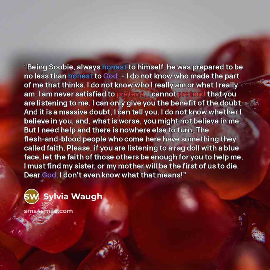 “Being Soobie, always honest to himself, he was prepared to be no less than honest to God. – I do not know who made the part of me that thinks. I do not know who I really am or what I really am. I am never satisfied to pretend. I cannot pretend that you are listening to me. I can only give you the…” quote by Sylvia Waugh