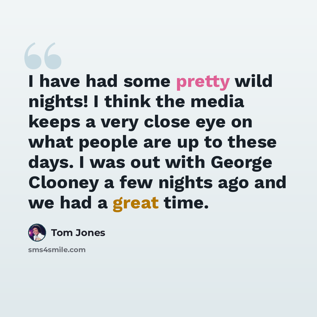 “I have had some pretty wild nights! I think the media keeps a very close eye on what people are up to these days. I was out with George Clooney a few nights ago and we had a great time.” quote by Tom Jones