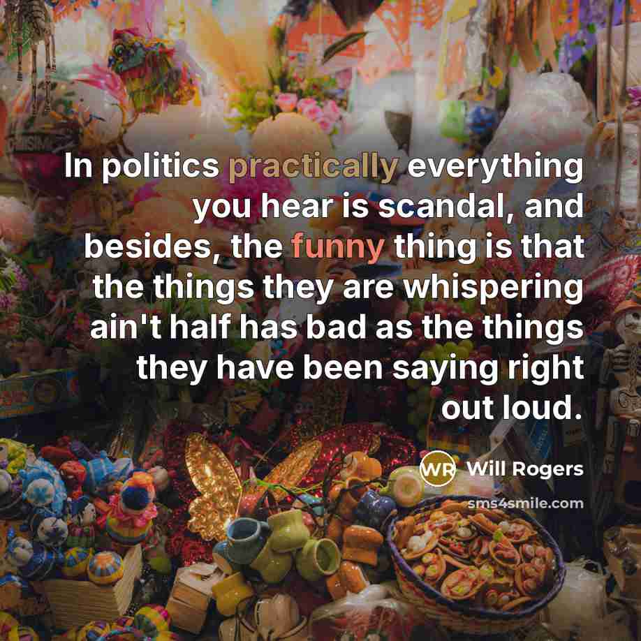 “In politics practically everything you hear is scandal, and besides, the funny thing is that the things they are whispering ain't half has bad as the things they have been saying right out loud.” quote by Will Rogers