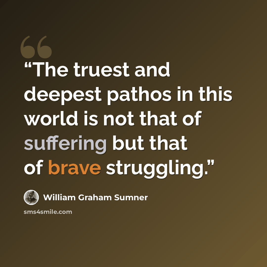 “The truest and deepest pathos in this world is not that of suffering but that of brave struggling.” quote by William Graham Sumner