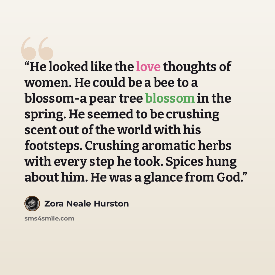 “He looked like the love thoughts of women. He could be a bee to a blossom-a pear tree blossom in the spring. He seemed to be crushing scent out of the world with his footsteps. Crushing aromatic herbs with every step he took. Spices hung about him. He was a glance from God.” quote by Zora Neale Hurston