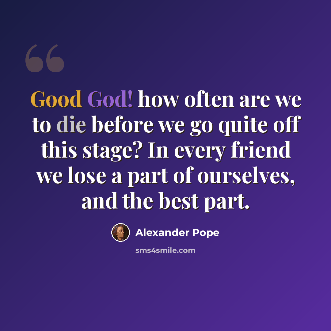 “Good God! how often are we to die before we go quite off this stage? In every friend we lose a part of ourselves, and the best part.” quote by Alexander Pope