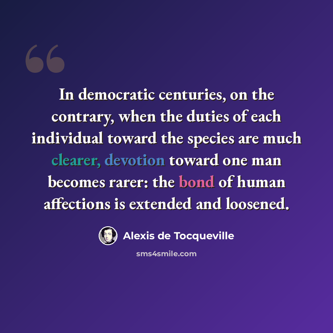 “In democratic centuries, on the contrary, when the duties of each individual toward the species are much clearer, devotion toward one man becomes rarer: the bond of human affections is extended and loosened.” quote by Alexis de Tocqueville
