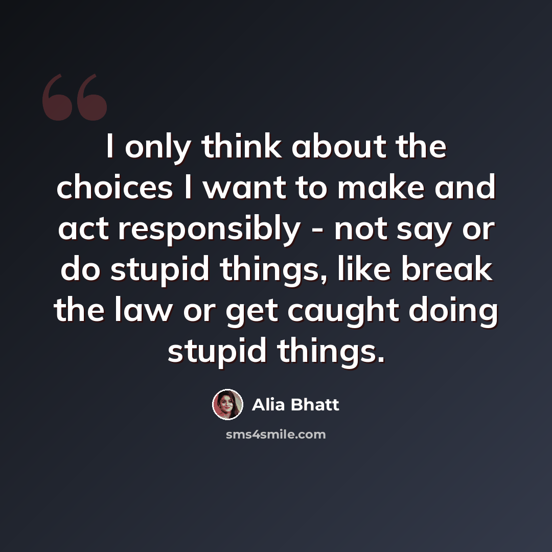“I only think about the choices I want to make and act responsibly - not say or do stupid things, like break the law or get caught doing stupid things.” quote by Alia Bhatt