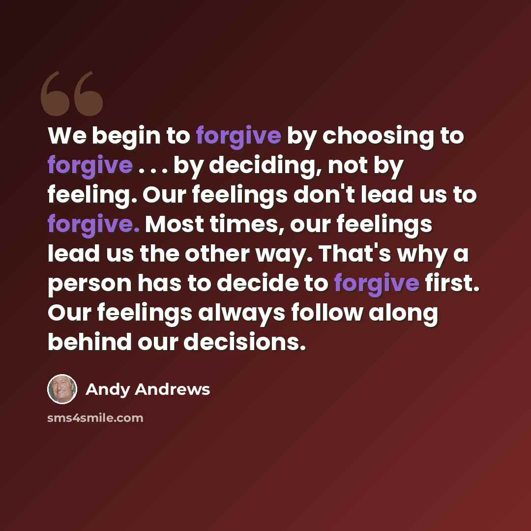 “We begin to forgive by choosing to forgive . . . by deciding, not by feeling. Our feelings don't lead us to forgive. Most times, our feelings lead us the other way. That's why a person has to decide to forgive first. Our feelings always follow along behind our decisions.” quote by Andy Andrews