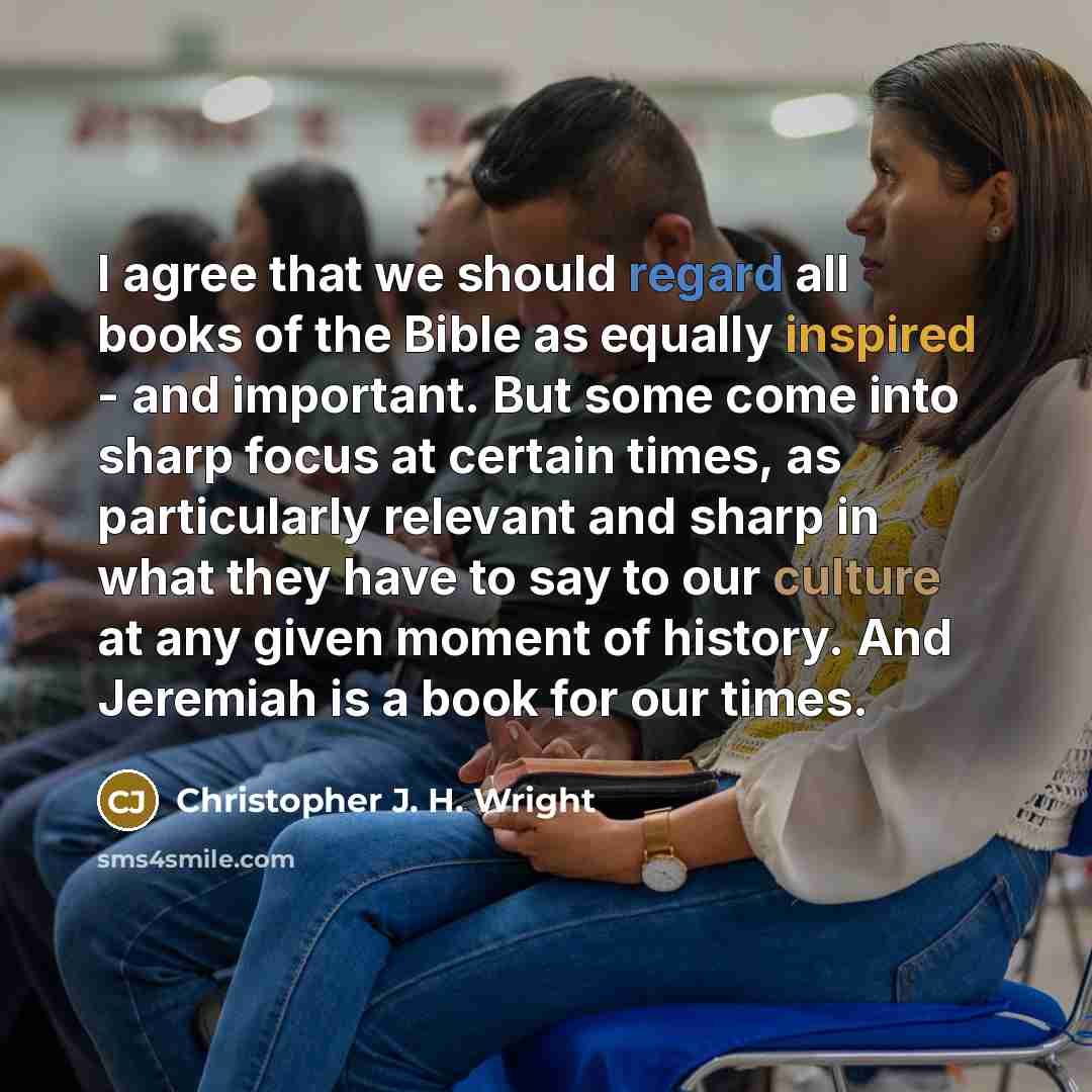 “I agree that we should regard all books of the Bible as equally inspired - and important. But some come into sharp focus at certain times, as particularly relevant and sharp in what they have to say to our culture at any given moment of history. And Jeremiah is a book for our times.” quote by Christopher J. H. Wright