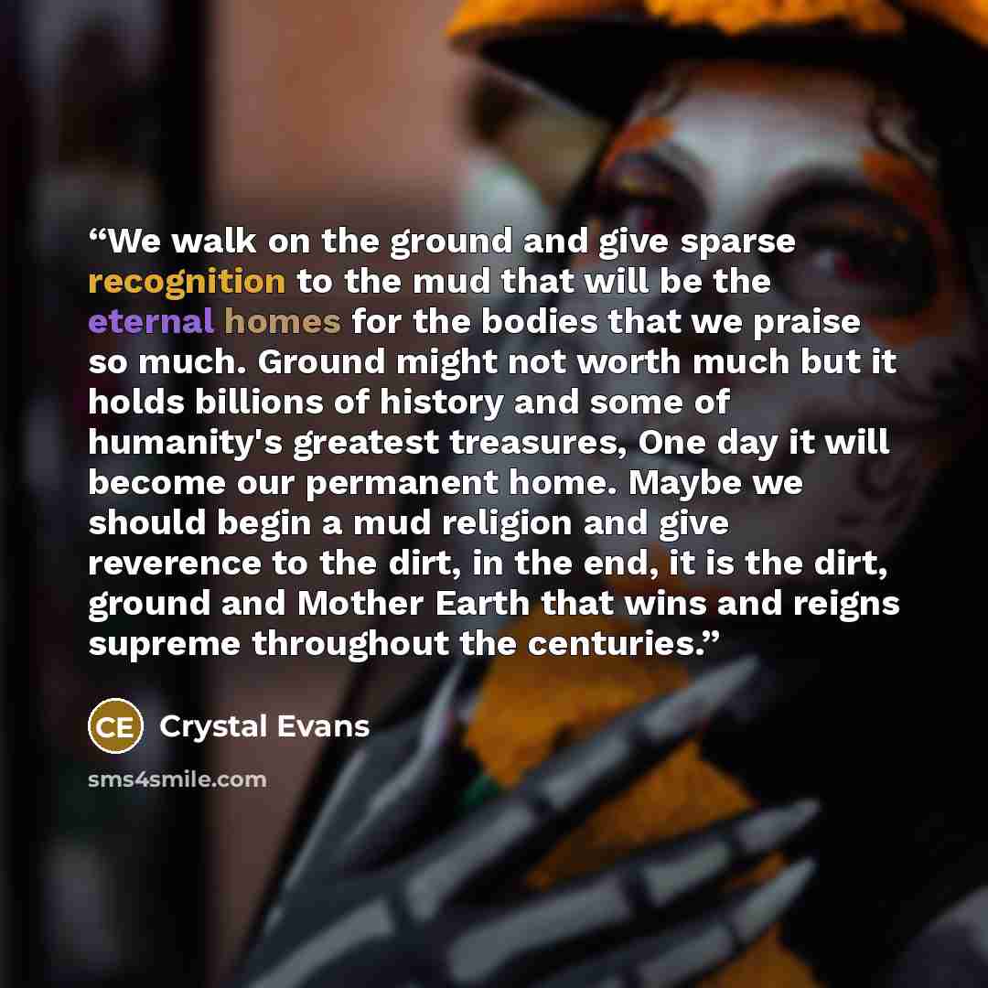 “We walk on the ground and give sparse recognition to the mud that will be the eternal homes for the bodies that we praise so much. Ground might not worth much but it holds billions of history and some of humanity's greatest treasures, One day it will become our permanent home. Maybe we should…” quote by Crystal Evans