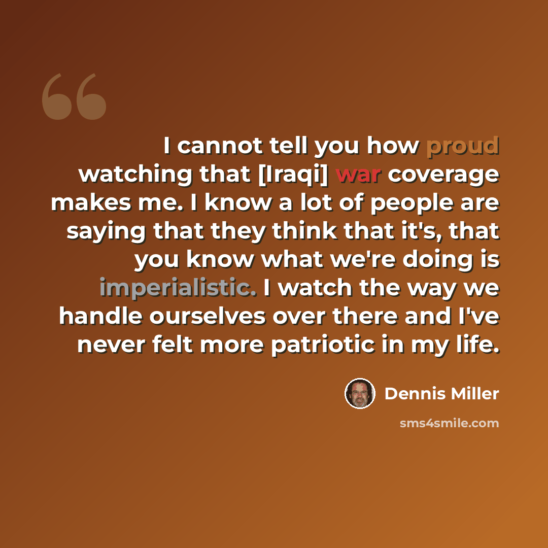 “I cannot tell you how proud watching that [Iraqi] war coverage makes me. I know a lot of people are saying that they think that it's, that you know what we're doing is imperialistic. I watch the way we handle ourselves over there and I've never felt more patriotic in my life.” quote by Dennis Miller