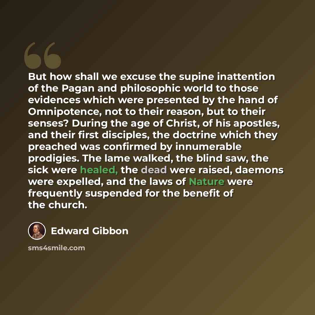 “But how shall we excuse the supine inattention of the Pagan and philosophic world to those evidences which were presented by the hand of Omnipotence, not to their reason, but to their senses? During the age of Christ, of his apostles, and their first disciples, the doctrine which they preached was…” quote by Edward Gibbon