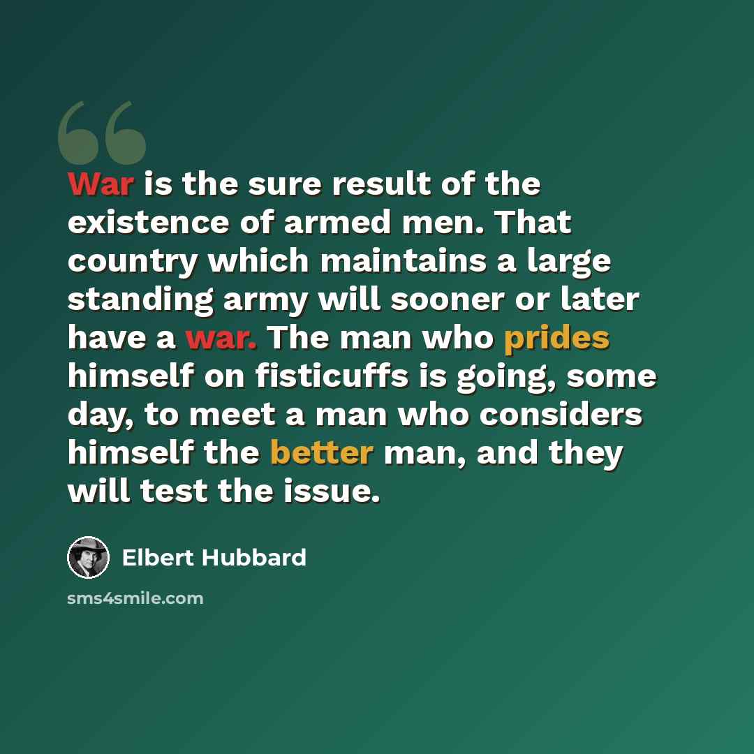 “War is the sure result of the existence of armed men. That country which maintains a large standing army will sooner or later have a war. The man who prides himself on fisticuffs is going, some day, to meet a man who considers himself the better man, and they will test the issue.” quote by Elbert Hubbard