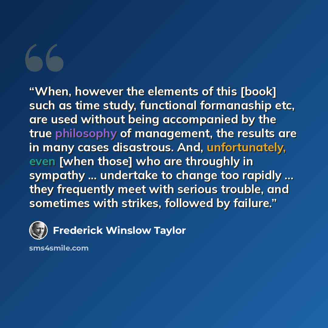 “When, however the elements of this [book] such as time study, functional formanaship etc, are used without being accompanied by the true philosophy of management, the results are in many cases disastrous. And, unfortunately, even [when those] who are throughly in sympathy ... undertake to change…” quote by Frederick Winslow Taylor