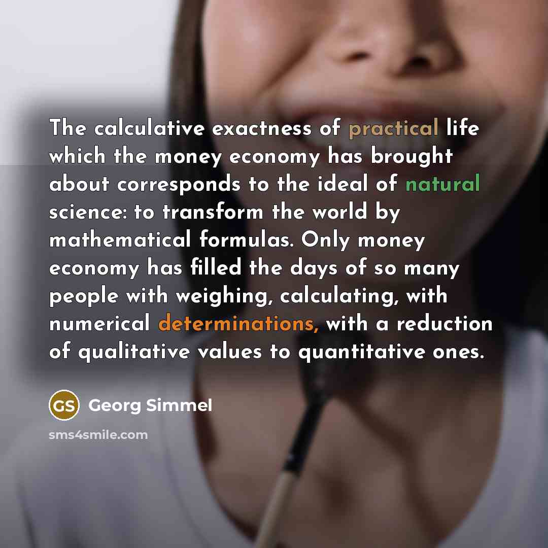 “The calculative exactness of practical life which the money economy has brought about corresponds to the ideal of natural science: to transform the world by mathematical formulas. Only money economy has filled the days of so many people with weighing, calculating, with numerical determinations…” quote by Georg Simmel