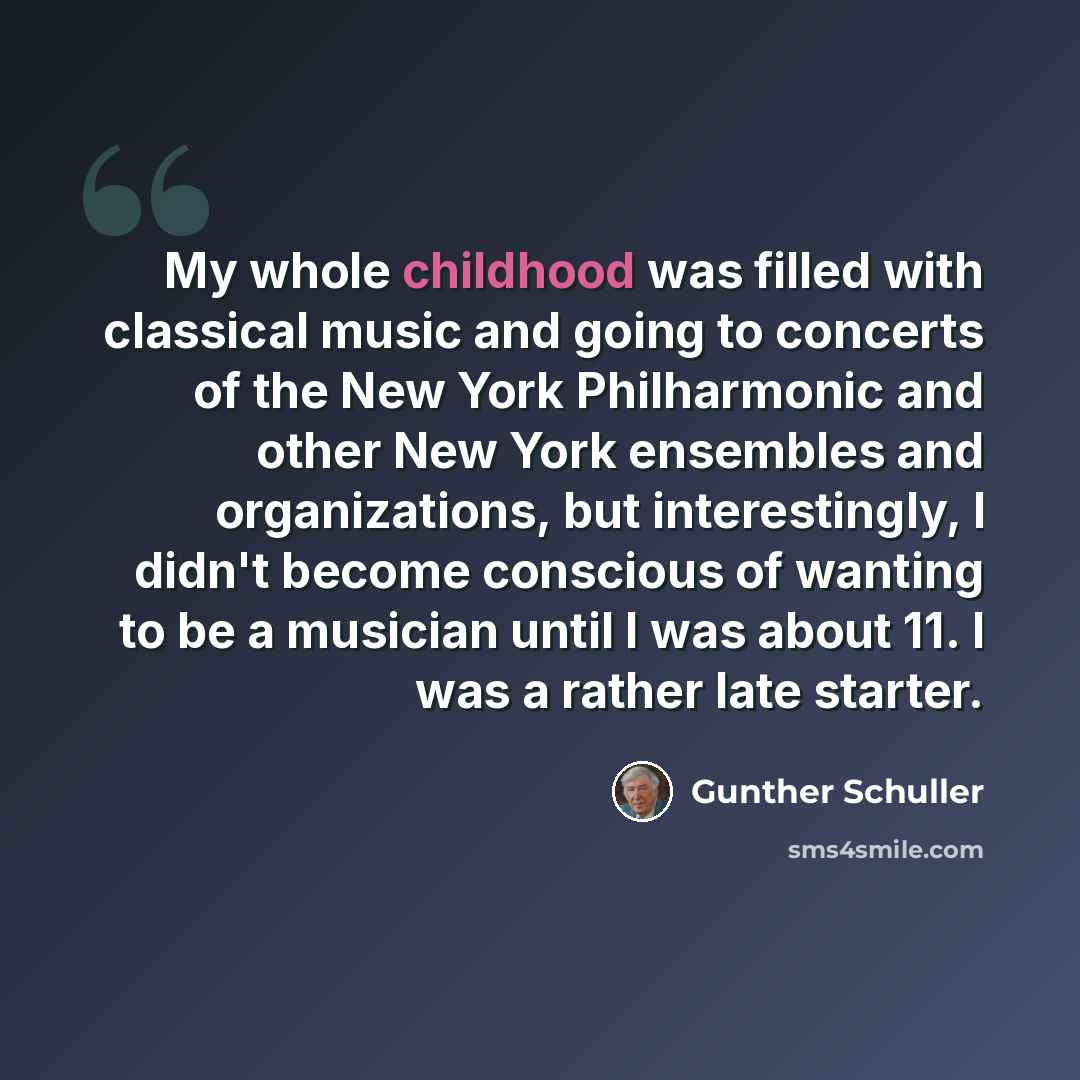 “My whole childhood was filled with classical music and going to concerts of the New York Philharmonic and other New York ensembles and organizations, but interestingly, I didn't become conscious of wanting to be a musician until I was about 11. I was a rather late starter.” quote by Gunther Schuller