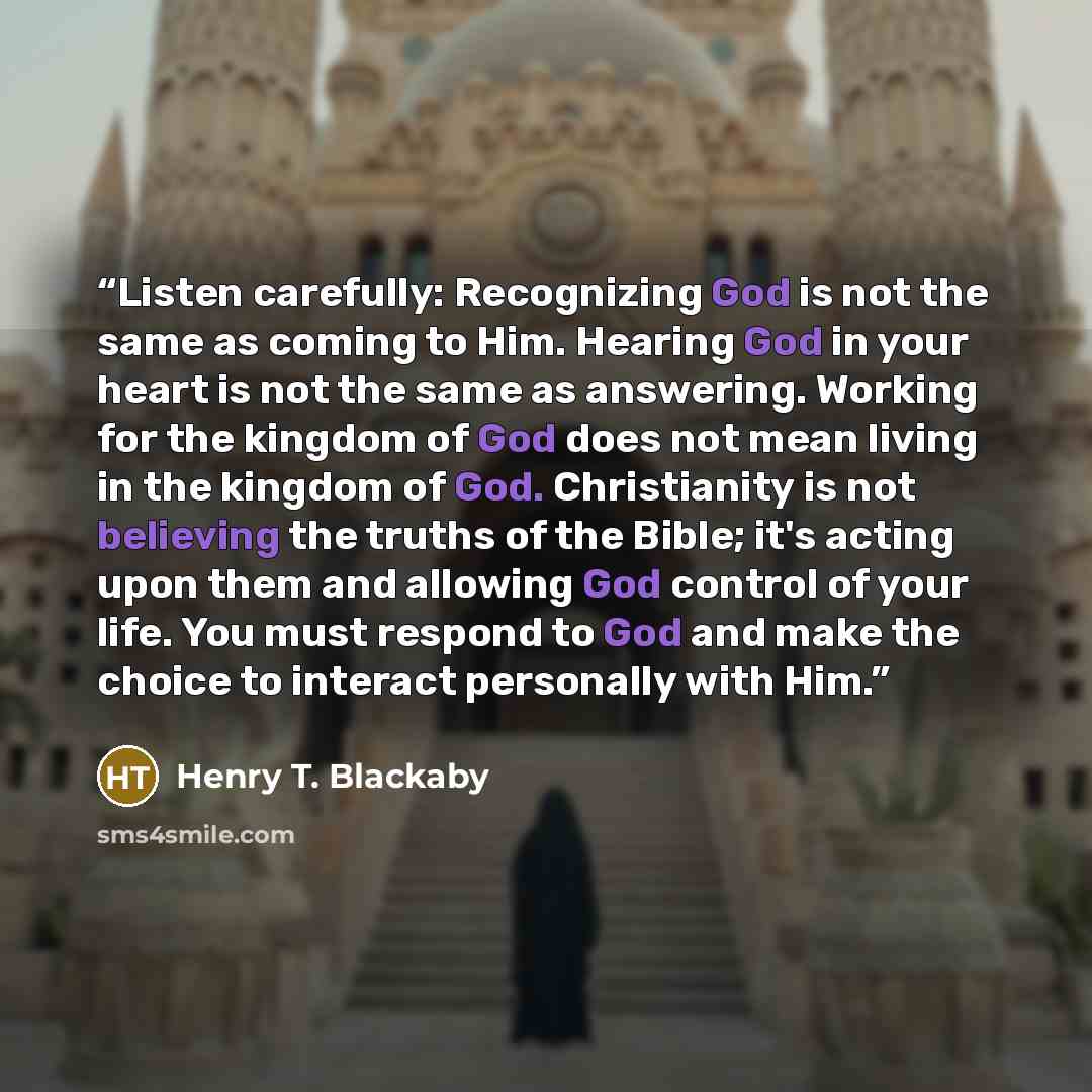 “Listen carefully: Recognizing God is not the same as coming to Him. Hearing God in your heart is not the same as answering. Working for the kingdom of God does not mean living in the kingdom of God. Christianity is not believing the truths of the Bible; it's acting upon them and allowing God…” quote by Henry T. Blackaby