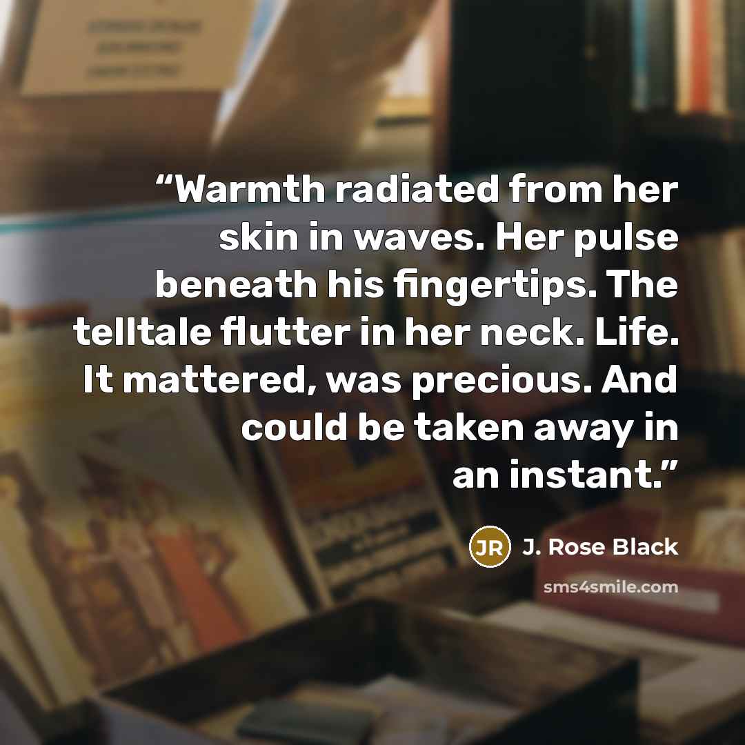 “Warmth radiated from her skin in waves. Her pulse beneath his fingertips. The telltale flutter in her neck. Life. It mattered, was precious. And could be taken away in an instant.” quote by J. Rose Black