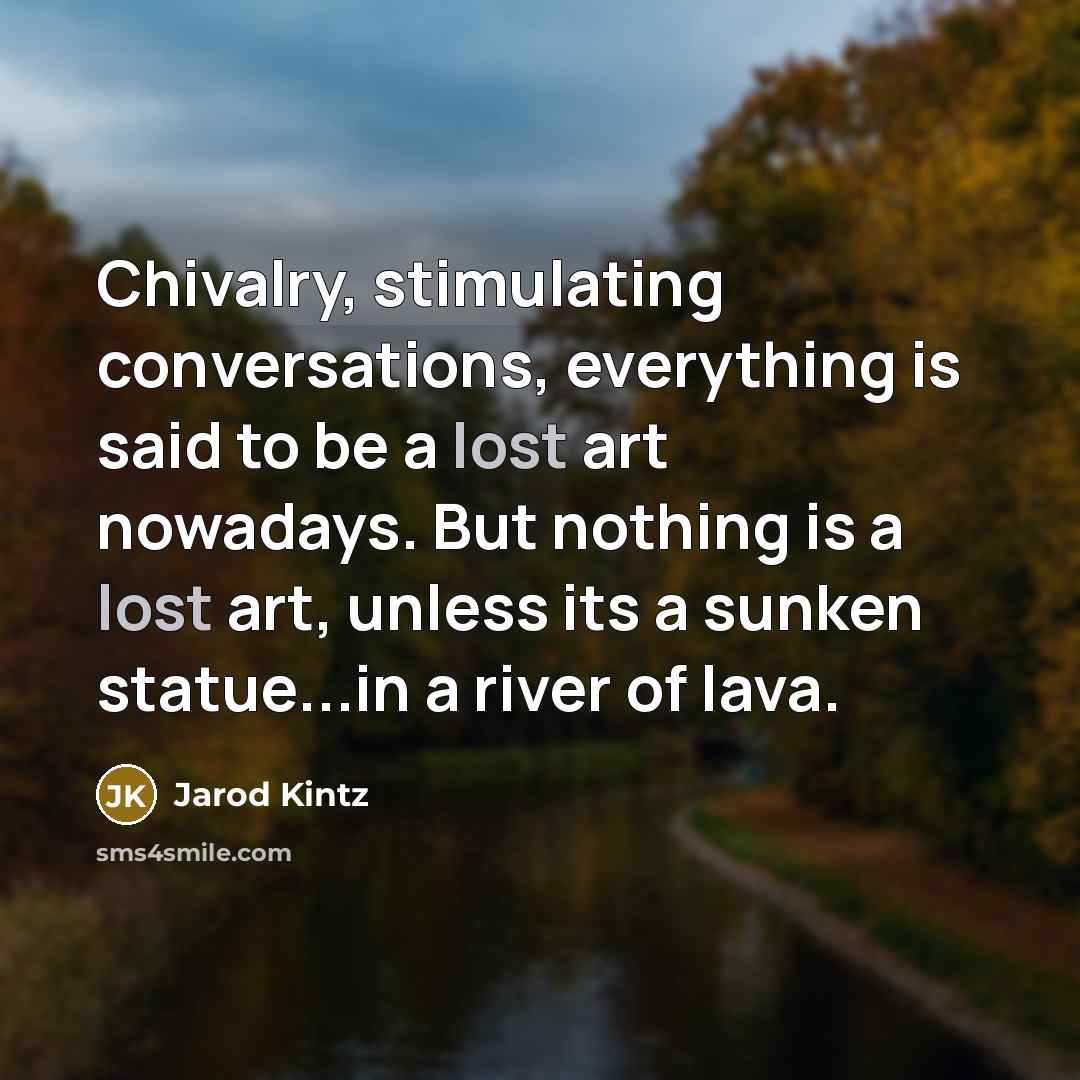 “Chivalry, stimulating conversations, everything is said to be a lost art nowadays. But nothing is a lost art, unless its a sunken statue...in a river of lava.” quote by Jarod Kintz