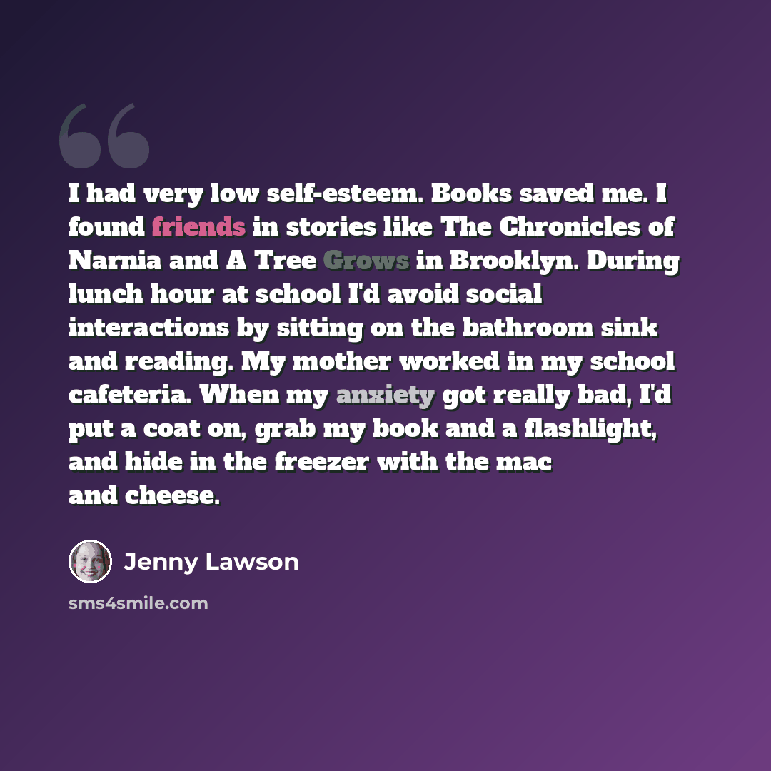 “I had very low self-esteem. Books saved me. I found friends in stories like The Chronicles of Narnia and A Tree Grows in Brooklyn. During lunch hour at school I'd avoid social interactions by sitting on the bathroom sink and reading. My mother worked in my school cafeteria. When my anxiety got…” quote by Jenny Lawson
