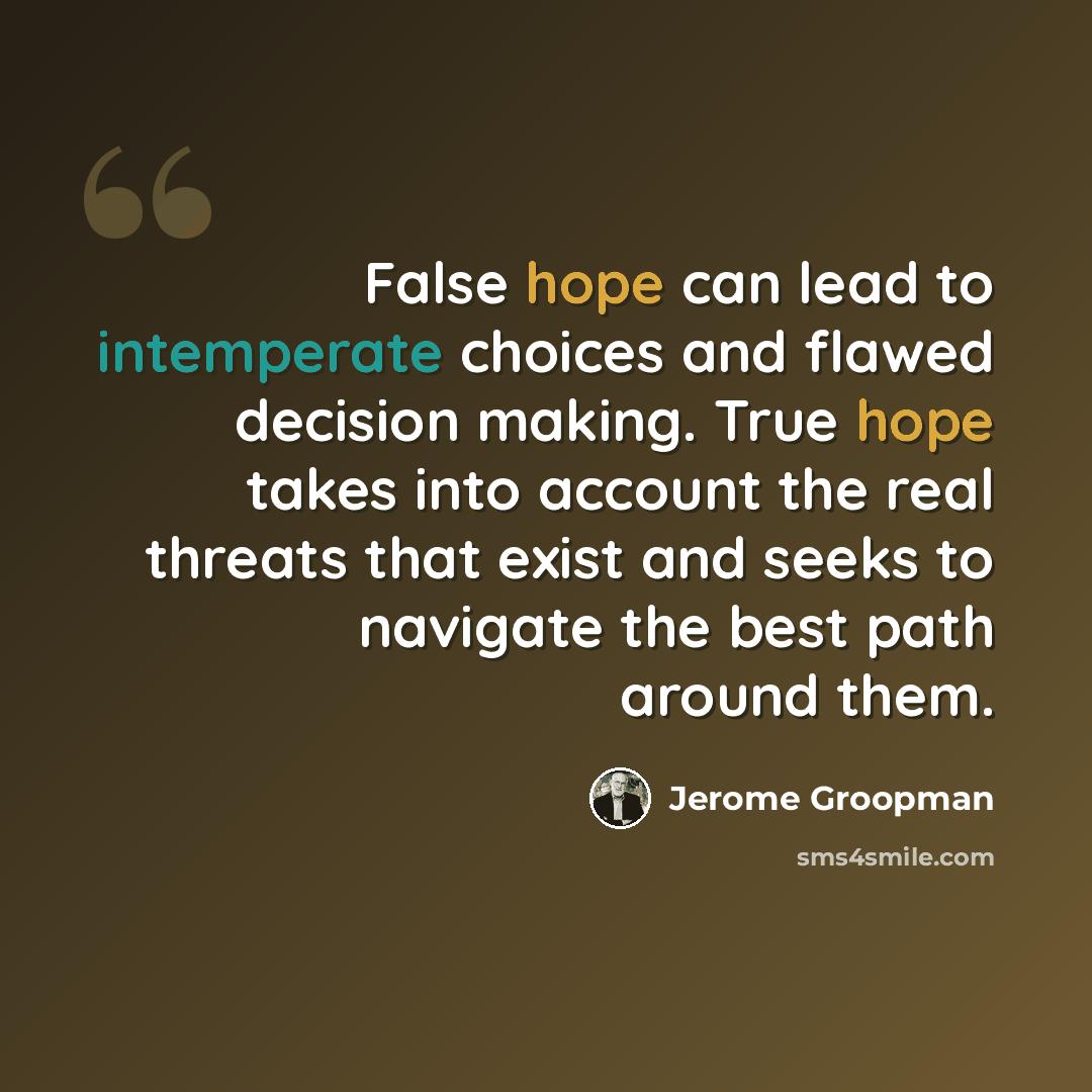 “False hope can lead to intemperate choices and flawed decision making. True hope takes into account the real threats that exist and seeks to navigate the best path around them.” quote by Jerome Groopman