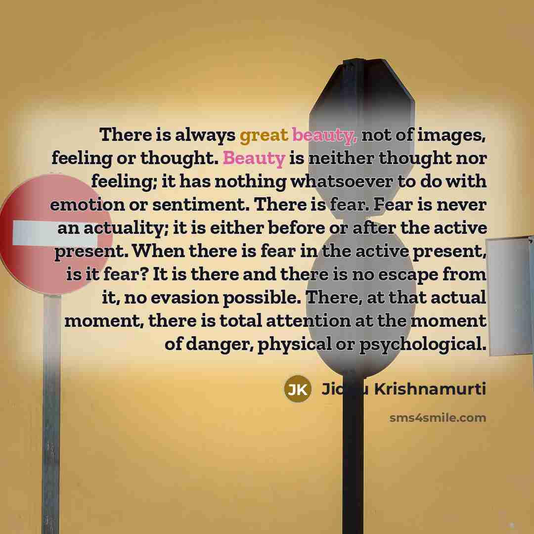 “There is always great beauty, not of images, feeling or thought. Beauty is neither thought nor feeling; it has nothing whatsoever to do with emotion or sentiment. There is fear. Fear is never an actuality; it is either before or after the active present. When there is fear in the active present…” quote by Jiddu Krishnamurti