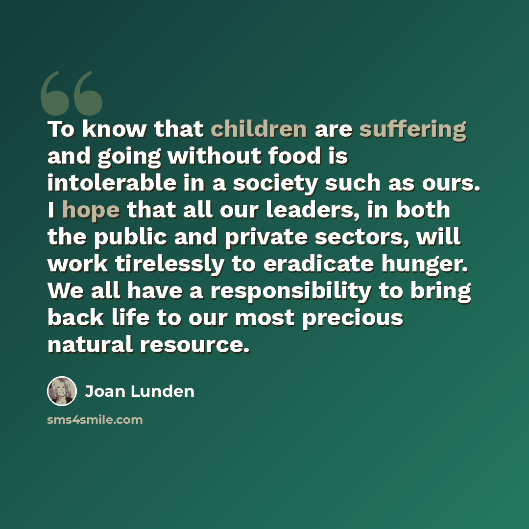“To know that children are suffering and going without food is intolerable in a society such as ours. I hope that all our leaders, in both the public and private sectors, will work tirelessly to eradicate hunger. We all have a responsibility to bring back life to our most precious natural resource.” quote by Joan Lunden