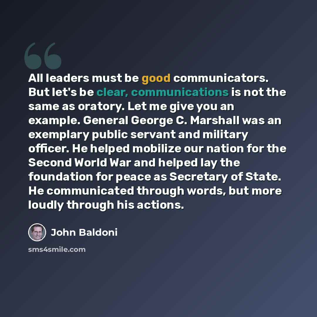 “All leaders must be good communicators. But let's be clear, communications is not the same as oratory. Let me give you an example. General George C. Marshall was an exemplary public servant and military officer. He helped mobilize our nation for the Second World War and helped lay the foundation…” quote by John Baldoni